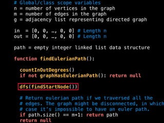 # Global/class scope variables
n = number of vertices in the graph
m = number of edges in the graph
g = adjacency list representing directed graph
in = [0, 0, …, 0, 0] # Length n
out = [0, 0, …, 0, 0] # Length n
path = empty integer linked list data structure
function findEulerianPath():
countInOutDegrees()
if not graphHasEulerianPath(): return null
dfs(findStartNode())
# Return eulerian path if we traversed all the
# edges. The graph might be disconnected, in which
# case it’s impossible to have an euler path.
if path.size() == m+1: return path
return null
 