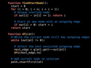 function findStartNode():
start = 0
for (i = 0; i < n; i = i + 1):
# Unique starting node
if out[i] - in[i] == 1: return i
# Start at any node with an outgoing edge
if out[i] > 0: start = i
return start
function dfs(at):
# While the current node still has outgoing edges
while (out[at] != 0):
# Select the next unvisited outgoing edge
next_edge = g[at].get(——out[at])
dfs(next_edge.to)
# Add current node to solution
path.insertFirst(at)
 