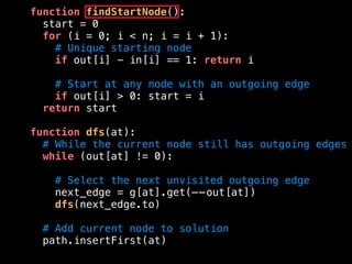 function findStartNode():
start = 0
for (i = 0; i < n; i = i + 1):
# Unique starting node
if out[i] - in[i] == 1: return i
# Start at any node with an outgoing edge
if out[i] > 0: start = i
return start
function dfs(at):
# While the current node still has outgoing edges
while (out[at] != 0):
# Select the next unvisited outgoing edge
next_edge = g[at].get(——out[at])
dfs(next_edge.to)
# Add current node to solution
path.insertFirst(at)
 