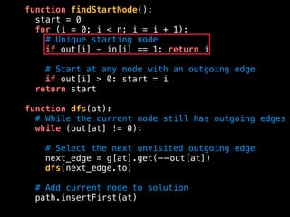 function findStartNode():
start = 0
for (i = 0; i < n; i = i + 1):
# Unique starting node
if out[i] - in[i] == 1: return i
# Start at any node with an outgoing edge
if out[i] > 0: start = i
return start
function dfs(at):
# While the current node still has outgoing edges
while (out[at] != 0):
# Select the next unvisited outgoing edge
next_edge = g[at].get(——out[at])
dfs(next_edge.to)
# Add current node to solution
path.insertFirst(at)
 