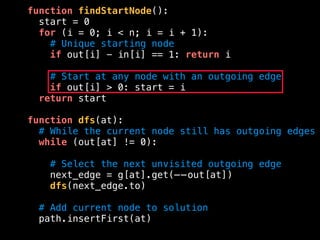 function findStartNode():
start = 0
for (i = 0; i < n; i = i + 1):
# Unique starting node
if out[i] - in[i] == 1: return i
# Start at any node with an outgoing edge
if out[i] > 0: start = i
return start
function dfs(at):
# While the current node still has outgoing edges
while (out[at] != 0):
# Select the next unvisited outgoing edge
next_edge = g[at].get(——out[at])
dfs(next_edge.to)
# Add current node to solution
path.insertFirst(at)
 