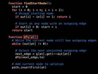 function findStartNode():
start = 0
for (i = 0; i < n; i = i + 1):
# Unique starting node
if out[i] - in[i] == 1: return i
# Start at any node with an outgoing edge
if out[i] > 0: start = i
return start
function dfs(at):
# While the current node still has outgoing edges
while (out[at] != 0):
# Select the next unvisited outgoing edge
next_edge = g[at].get(——out[at])
dfs(next_edge.to)
# Add current node to solution
path.insertFirst(at)
 