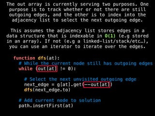 function dfs(at):
# While the current node still has outgoing edges
while (out[at] != 0):
# Select the next unvisited outgoing edge
next_edge = g[at].get(——out[at])
dfs(next_edge.to)
# Add current node to solution
path.insertFirst(at)
The out array is currently serving two purposes. One
purpose is to track whether or not there are still
outgoing edges, and the other is to index into the
adjacency list to select the next outgoing edge.
This assumes the adjacency list stores edges in a
data structure that is indexable in O(1) (e.g stored
in an array). If not (e.g a linked-list/stack/etc…),
you can use an iterator to iterate over the edges.
 
