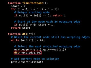 function findStartNode():
start = 0
for (i = 0; i < n; i = i + 1):
# Unique starting node
if out[i] - in[i] == 1: return i
# Start at any node with an outgoing edge
if out[i] > 0: start = i
return start
function dfs(at):
# While the current node still has outgoing edges
while (out[at] != 0):
# Select the next unvisited outgoing edge
next_edge = g[at].get(——out[at])
dfs(next_edge.to)
# Add current node to solution
path.insertFirst(at)
 