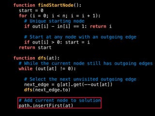function findStartNode():
start = 0
for (i = 0; i < n; i = i + 1):
# Unique starting node
if out[i] - in[i] == 1: return i
# Start at any node with an outgoing edge
if out[i] > 0: start = i
return start
function dfs(at):
# While the current node still has outgoing edges
while (out[at] != 0):
# Select the next unvisited outgoing edge
next_edge = g[at].get(——out[at])
dfs(next_edge.to)
# Add current node to solution
path.insertFirst(at)
 