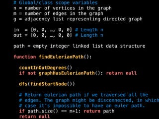# Global/class scope variables
n = number of vertices in the graph
m = number of edges in the graph
g = adjacency list representing directed graph
in = [0, 0, …, 0, 0] # Length n
out = [0, 0, …, 0, 0] # Length n
path = empty integer linked list data structure
function findEulerianPath():
countInOutDegrees()
if not graphHasEulerianPath(): return null
dfs(findStartNode())
# Return eulerian path if we traversed all the
# edges. The graph might be disconnected, in which
# case it’s impossible to have an euler path.
if path.size() == m+1: return path
return null
 