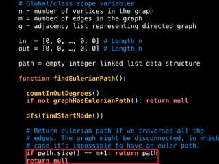 # Global/class scope variables
n = number of vertices in the graph
m = number of edges in the graph
g = adjacency list representing directed graph
in = [0, 0, …, 0, 0] # Length n
out = [0, 0, …, 0, 0] # Length n
path = empty integer linked list data structure
function findEulerianPath():
countInOutDegrees()
if not graphHasEulerianPath(): return null
dfs(findStartNode())
# Return eulerian path if we traversed all the
# edges. The graph might be disconnected, in which
# case it’s impossible to have an euler path.
if path.size() == m+1: return path
return null
 