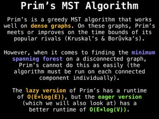 Prim’s MST Algorithm
Prim’s is a greedy MST algorithm that works
well on dense graphs. On these graphs, Prim’s
meets or improves on the time bounds of its
popular rivals (Kruskal’s & Borůvka’s).
However, when it comes to finding the minimum
spanning forest on a disconnected graph,
Prim’s cannot do this as easily (the
algorithm must be run on each connected
component individually).
The lazy version of Prim’s has a runtime
of O(E*log(E)), but the eager version
(which we will also look at) has a
better runtime of O(E*log(V)).
 