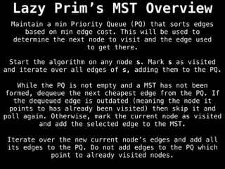 Lazy Prim’s MST Overview
Start the algorithm on any node s. Mark s as visited
and iterate over all edges of s, adding them to the PQ.
Maintain a min Priority Queue (PQ) that sorts edges
based on min edge cost. This will be used to
determine the next node to visit and the edge used
to get there.
While the PQ is not empty and a MST has not been
formed, dequeue the next cheapest edge from the PQ. If
the dequeued edge is outdated (meaning the node it
points to has already been visited) then skip it and
poll again. Otherwise, mark the current node as visited
and add the selected edge to the MST.
Iterate over the new current node’s edges and add all
its edges to the PQ. Do not add edges to the PQ which
point to already visited nodes.
 