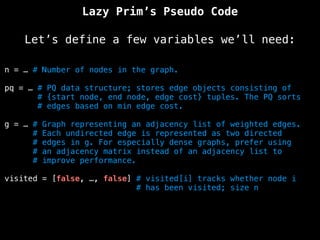 Lazy Prim’s Pseudo Code
Let’s define a few variables we’ll need:
n = … # Number of nodes in the graph.
pq = … # PQ data structure; stores edge objects consisting of
# {start node, end node, edge cost} tuples. The PQ sorts
# edges based on min edge cost.
g = … # Graph representing an adjacency list of weighted edges.
# Each undirected edge is represented as two directed
# edges in g. For especially dense graphs, prefer using
# an adjacency matrix instead of an adjacency list to
# improve performance.
visited = [false, …, false] # visited[i] tracks whether node i
# has been visited; size n
 
