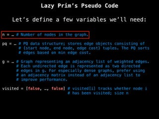 Lazy Prim’s Pseudo Code
Let’s define a few variables we’ll need:
n = … # Number of nodes in the graph.
pq = … # PQ data structure; stores edge objects consisting of
# {start node, end node, edge cost} tuples. The PQ sorts
# edges based on min edge cost.
g = … # Graph representing an adjacency list of weighted edges.
# Each undirected edge is represented as two directed
# edges in g. For especially dense graphs, prefer using
# an adjacency matrix instead of an adjacency list to
# improve performance.
visited = [false, …, false] # visited[i] tracks whether node i
# has been visited; size n
 