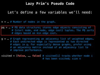 Lazy Prim’s Pseudo Code
Let’s define a few variables we’ll need:
n = … # Number of nodes in the graph.
pq = … # PQ data structure; stores edge objects consisting of
# {start node, end node, edge cost} tuples. The PQ sorts
# edges based on min edge cost.
g = … # Graph representing an adjacency list of weighted edges.
# Each undirected edge is represented as two directed
# edges in g. For especially dense graphs, prefer using
# an adjacency matrix instead of an adjacency list to
# improve performance.
visited = [false, …, false] # visited[i] tracks whether node i
# has been visited; size n
 