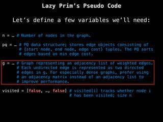 Lazy Prim’s Pseudo Code
Let’s define a few variables we’ll need:
n = … # Number of nodes in the graph.
pq = … # PQ data structure; stores edge objects consisting of
# {start node, end node, edge cost} tuples. The PQ sorts
# edges based on min edge cost.
g = … # Graph representing an adjacency list of weighted edges.
# Each undirected edge is represented as two directed
# edges in g. For especially dense graphs, prefer using
# an adjacency matrix instead of an adjacency list to
# improve performance.
visited = [false, …, false] # visited[i] tracks whether node i
# has been visited; size n
 