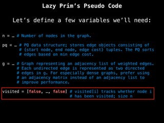 Lazy Prim’s Pseudo Code
Let’s define a few variables we’ll need:
n = … # Number of nodes in the graph.
pq = … # PQ data structure; stores edge objects consisting of
# {start node, end node, edge cost} tuples. The PQ sorts
# edges based on min edge cost.
g = … # Graph representing an adjacency list of weighted edges.
# Each undirected edge is represented as two directed
# edges in g. For especially dense graphs, prefer using
# an adjacency matrix instead of an adjacency list to
# improve performance.
visited = [false, …, false] # visited[i] tracks whether node i
# has been visited; size n
 