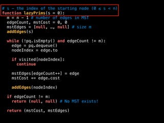 # s - the index of the starting node (0 ≤ s < n)
function lazyPrims(s = 0):
m = n - 1 # number of edges in MST
edgeCount, mstCost = 0, 0
mstEdges = [null, …, null] # size m
addEdges(s)
while (!pq.isEmpty() and edgeCount != m):
edge = pq.dequeue()
nodeIndex = edge.to
if visited[nodeIndex]:
continue
mstEdges[edgeCount++] = edge
mstCost += edge.cost
addEdges(nodeIndex)
if edgeCount != m:
return (null, null) # No MST exists!
return (mstCost, mstEdges)
 