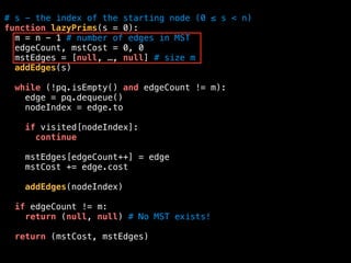 # s - the index of the starting node (0 ≤ s < n)
function lazyPrims(s = 0):
m = n - 1 # number of edges in MST
edgeCount, mstCost = 0, 0
mstEdges = [null, …, null] # size m
addEdges(s)
while (!pq.isEmpty() and edgeCount != m):
edge = pq.dequeue()
nodeIndex = edge.to
if visited[nodeIndex]:
continue
mstEdges[edgeCount++] = edge
mstCost += edge.cost
addEdges(nodeIndex)
if edgeCount != m:
return (null, null) # No MST exists!
return (mstCost, mstEdges)
 