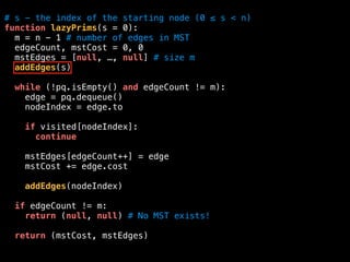 # s - the index of the starting node (0 ≤ s < n)
function lazyPrims(s = 0):
m = n - 1 # number of edges in MST
edgeCount, mstCost = 0, 0
mstEdges = [null, …, null] # size m
addEdges(s)
while (!pq.isEmpty() and edgeCount != m):
edge = pq.dequeue()
nodeIndex = edge.to
if visited[nodeIndex]:
continue
mstEdges[edgeCount++] = edge
mstCost += edge.cost
addEdges(nodeIndex)
if edgeCount != m:
return (null, null) # No MST exists!
return (mstCost, mstEdges)
 