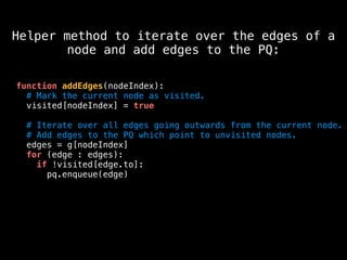 function addEdges(nodeIndex):
# Mark the current node as visited.
visited[nodeIndex] = true
# Iterate over all edges going outwards from the current node.
# Add edges to the PQ which point to unvisited nodes.
edges = g[nodeIndex]
for (edge : edges):
if !visited[edge.to]:
pq.enqueue(edge)
Helper method to iterate over the edges of a
node and add edges to the PQ:
 