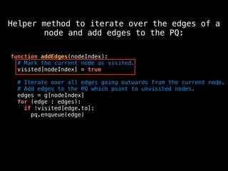 function addEdges(nodeIndex):
# Mark the current node as visited.
visited[nodeIndex] = true
# Iterate over all edges going outwards from the current node.
# Add edges to the PQ which point to unvisited nodes.
edges = g[nodeIndex]
for (edge : edges):
if !visited[edge.to]:
pq.enqueue(edge)
Helper method to iterate over the edges of a
node and add edges to the PQ:
 