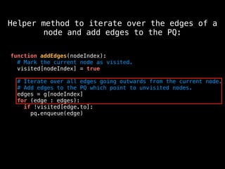 function addEdges(nodeIndex):
# Mark the current node as visited.
visited[nodeIndex] = true
# Iterate over all edges going outwards from the current node.
# Add edges to the PQ which point to unvisited nodes.
edges = g[nodeIndex]
for (edge : edges):
if !visited[edge.to]:
pq.enqueue(edge)
Helper method to iterate over the edges of a
node and add edges to the PQ:
 