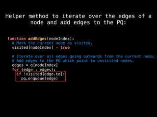 function addEdges(nodeIndex):
# Mark the current node as visited.
visited[nodeIndex] = true
# Iterate over all edges going outwards from the current node.
# Add edges to the PQ which point to unvisited nodes.
edges = g[nodeIndex]
for (edge : edges):
if !visited[edge.to]:
pq.enqueue(edge)
Helper method to iterate over the edges of a
node and add edges to the PQ:
 