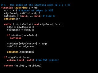 # s - the index of the starting node (0 ≤ s < n)
function lazyPrims(s = 0):
m = n - 1 # number of edges in MST
edgeCount, mstCost = 0, 0
mstEdges = [null, …, null] # size m
addEdges(s)
while (!pq.isEmpty() and edgeCount != m):
edge = pq.dequeue()
nodeIndex = edge.to
if visited[nodeIndex]:
continue
mstEdges[edgeCount++] = edge
mstCost += edge.cost
addEdges(nodeIndex)
if edgeCount != m:
return (null, null) # No MST exists!
return (mstCost, mstEdges)
 