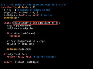 # s - the index of the starting node (0 ≤ s < n)
function lazyPrims(s = 0):
m = n - 1 # number of edges in MST
edgeCount, mstCost = 0, 0
mstEdges = [null, …, null] # size m
addEdges(s)
while (!pq.isEmpty() and edgeCount != m):
edge = pq.dequeue()
nodeIndex = edge.to
if visited[nodeIndex]:
continue
mstEdges[edgeCount++] = edge
mstCost += edge.cost
addEdges(nodeIndex)
if edgeCount != m:
return (null, null) # No MST exists!
return (mstCost, mstEdges)
 