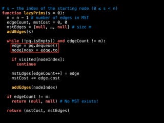 # s - the index of the starting node (0 ≤ s < n)
function lazyPrims(s = 0):
m = n - 1 # number of edges in MST
edgeCount, mstCost = 0, 0
mstEdges = [null, …, null] # size m
addEdges(s)
while (!pq.isEmpty() and edgeCount != m):
edge = pq.dequeue()
nodeIndex = edge.to
if visited[nodeIndex]:
continue
mstEdges[edgeCount++] = edge
mstCost += edge.cost
addEdges(nodeIndex)
if edgeCount != m:
return (null, null) # No MST exists!
return (mstCost, mstEdges)
 