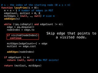 # s - the index of the starting node (0 ≤ s < n)
function lazyPrims(s = 0):
m = n - 1 # number of edges in MST
edgeCount, mstCost = 0, 0
mstEdges = [null, …, null] # size m
addEdges(s)
while (!pq.isEmpty() and edgeCount != m):
edge = pq.dequeue()
nodeIndex = edge.to
if visited[nodeIndex]:
continue
mstEdges[edgeCount++] = edge
mstCost += edge.cost
addEdges(nodeIndex)
if edgeCount != m:
return (null, null) # No MST exists!
return (mstCost, mstEdges)
Skip edge that points to
a visited node.
 