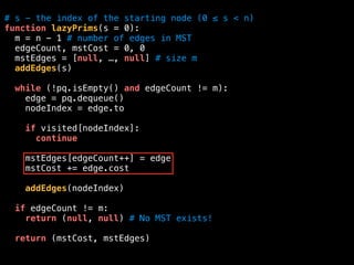 # s - the index of the starting node (0 ≤ s < n)
function lazyPrims(s = 0):
m = n - 1 # number of edges in MST
edgeCount, mstCost = 0, 0
mstEdges = [null, …, null] # size m
addEdges(s)
while (!pq.isEmpty() and edgeCount != m):
edge = pq.dequeue()
nodeIndex = edge.to
if visited[nodeIndex]:
continue
mstEdges[edgeCount++] = edge
mstCost += edge.cost
addEdges(nodeIndex)
if edgeCount != m:
return (null, null) # No MST exists!
return (mstCost, mstEdges)
 
