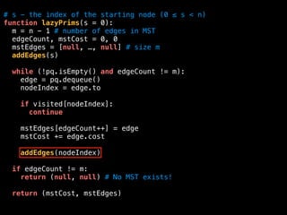 # s - the index of the starting node (0 ≤ s < n)
function lazyPrims(s = 0):
m = n - 1 # number of edges in MST
edgeCount, mstCost = 0, 0
mstEdges = [null, …, null] # size m
addEdges(s)
while (!pq.isEmpty() and edgeCount != m):
edge = pq.dequeue()
nodeIndex = edge.to
if visited[nodeIndex]:
continue
mstEdges[edgeCount++] = edge
mstCost += edge.cost
addEdges(nodeIndex)
if edgeCount != m:
return (null, null) # No MST exists!
return (mstCost, mstEdges)
 