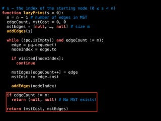 # s - the index of the starting node (0 ≤ s < n)
function lazyPrims(s = 0):
m = n - 1 # number of edges in MST
edgeCount, mstCost = 0, 0
mstEdges = [null, …, null] # size m
addEdges(s)
while (!pq.isEmpty() and edgeCount != m):
edge = pq.dequeue()
nodeIndex = edge.to
if visited[nodeIndex]:
continue
mstEdges[edgeCount++] = edge
mstCost += edge.cost
addEdges(nodeIndex)
if edgeCount != m:
return (null, null) # No MST exists!
return (mstCost, mstEdges)
 