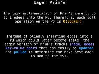 The lazy implementation of Prim’s inserts up
to E edges into the PQ. Therefore, each poll
operation on the PQ is O(log(E)).
Eager Prim’s
Instead of blindly inserting edges into a
PQ which could later become stale, the
eager version of Prim’s tracks (node, edge)
key-value pairs that can easily be updated
and polled to determine the next best edge
to add to the MST.
 