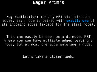 Key realization: for any MST with directed
edges, each node is paired with exactly one of
its incoming edges (except for the start node).
Eager Prim’s
This can easily be seen on a directed MST
where you can have multiple edges leaving a
node, but at most one edge entering a node.
Let’s take a closer look…
 
