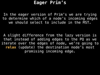 Eager Prim’s
A slight difference from the lazy version is
that instead of adding edges to the PQ as we
iterate over the edges of node, we’re going to
relax (update) the destination node’s most
promising incoming edge.
In the eager version of Prim’s we are trying
to determine which of a node’s incoming edges
we should select to include in the MST.
 