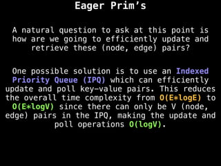 Eager Prim’s
A natural question to ask at this point is
how are we going to efficiently update and
retrieve these (node, edge) pairs?
One possible solution is to use an Indexed
Priority Queue (IPQ) which can efficiently
update and poll key-value pairs. This reduces
the overall time complexity from O(E*logE) to
O(E*logV) since there can only be V (node,
edge) pairs in the IPQ, making the update and
poll operations O(logV).
 