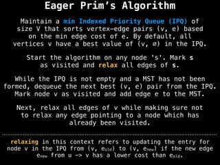 Eager Prim’s Algorithm
Start the algorithm on any node 's'. Mark s
as visited and relax all edges of s.
Maintain a min Indexed Priority Queue (IPQ) of
size V that sorts vertex-edge pairs (v, e) based
on the min edge cost of e. By default, all
vertices v have a best value of (v, ∅) in the IPQ.
While the IPQ is not empty and a MST has not been
formed, dequeue the next best (v, e) pair from the IPQ.
Mark node v as visited and add edge e to the MST.
Next, relax all edges of v while making sure not
to relax any edge pointing to a node which has
already been visited.
relaxing in this context refers to updating the entry for
node v in the IPQ from (v, eold) to (v, enew) if the new edge
enew from u -> v has a lower cost than eold.
 