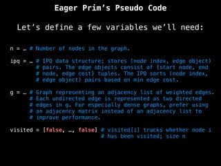 n = … # Number of nodes in the graph.
ipq = … # IPQ data structure; stores (node index, edge object)
# pairs. The edge objects consist of {start node, end
# node, edge cost} tuples. The IPQ sorts (node index,
# edge object) pairs based on min edge cost.
g = … # Graph representing an adjacency list of weighted edges.
# Each undirected edge is represented as two directed
# edges in g. For especially dense graphs, prefer using
# an adjacency matrix instead of an adjacency list to
# improve performance.
visited = [false, …, false] # visited[i] tracks whether node i
# has been visited; size n
Eager Prim’s Pseudo Code
Let’s define a few variables we’ll need:
 