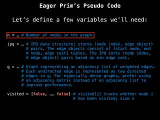 Eager Prim’s Pseudo Code
Let’s define a few variables we’ll need:
n = … # Number of nodes in the graph.
ipq = … # IPQ data structure; stores (node index, edge object)
# pairs. The edge objects consist of {start node, end
# node, edge cost} tuples. The IPQ sorts (node index,
# edge object) pairs based on min edge cost.
g = … # Graph representing an adjacency list of weighted edges.
# Each undirected edge is represented as two directed
# edges in g. For especially dense graphs, prefer using
# an adjacency matrix instead of an adjacency list to
# improve performance.
visited = [false, …, false] # visited[i] tracks whether node i
# has been visited; size n
 