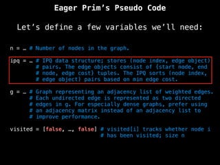 Eager Prim’s Pseudo Code
Let’s define a few variables we’ll need:
n = … # Number of nodes in the graph.
ipq = … # IPQ data structure; stores (node index, edge object)
# pairs. The edge objects consist of {start node, end
# node, edge cost} tuples. The IPQ sorts (node index,
# edge object) pairs based on min edge cost.
g = … # Graph representing an adjacency list of weighted edges.
# Each undirected edge is represented as two directed
# edges in g. For especially dense graphs, prefer using
# an adjacency matrix instead of an adjacency list to
# improve performance.
visited = [false, …, false] # visited[i] tracks whether node i
# has been visited; size n
 