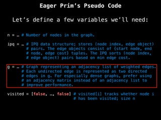 Eager Prim’s Pseudo Code
Let’s define a few variables we’ll need:
n = … # Number of nodes in the graph.
ipq = … # IPQ data structure; stores (node index, edge object)
# pairs. The edge objects consist of {start node, end
# node, edge cost} tuples. The IPQ sorts (node index,
# edge object) pairs based on min edge cost.
g = … # Graph representing an adjacency list of weighted edges.
# Each undirected edge is represented as two directed
# edges in g. For especially dense graphs, prefer using
# an adjacency matrix instead of an adjacency list to
# improve performance.
visited = [false, …, false] # visited[i] tracks whether node i
# has been visited; size n
 
