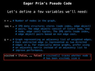 Eager Prim’s Pseudo Code
Let’s define a few variables we’ll need:
n = … # Number of nodes in the graph.
ipq = … # IPQ data structure; stores (node index, edge object)
# pairs. The edge objects consist of {start node, end
# node, edge cost} tuples. The IPQ sorts (node index,
# edge object) pairs based on min edge cost.
g = … # Graph representing an adjacency list of weighted edges.
# Each undirected edge is represented as two directed
# edges in g. For especially dense graphs, prefer using
# an adjacency matrix instead of an adjacency list to
# improve performance.
visited = [false, …, false] # visited[i] tracks whether node i
# has been visited; size n
 