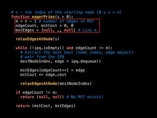 # s - the index of the starting node (0 ≤ s < n)
function eagerPrims(s = 0):
m = n - 1 # number of edges in MST
edgeCount, mstCost = 0, 0
mstEdges = [null, …, null] # size m
relaxEdgesAtNode(s)
while (!ipq.isEmpty() and edgeCount != m):
# Extract the next best (node index, edge object)
# pair from the IPQ
destNodeIndex, edge = ipq.dequeue()
mstEdges[edgeCount++] = edge
mstCost += edge.cost
relaxEdgesAtNode(destNodeIndex)
if edgeCount != m:
return (null, null) # No MST exists!
return (mstCost, mstEdges)
 