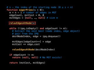 # s - the index of the starting node (0 ≤ s < n)
function eagerPrims(s = 0):
m = n - 1 # number of edges in MST
edgeCount, mstCost = 0, 0
mstEdges = [null, …, null] # size m
relaxEdgesAtNode(s)
while (!ipq.isEmpty() and edgeCount != m):
# Extract the next best (node index, edge object)
# pair from the IPQ
destNodeIndex, edge = ipq.dequeue()
mstEdges[edgeCount++] = edge
mstCost += edge.cost
relaxEdgesAtNode(destNodeIndex)
if edgeCount != m:
return (null, null) # No MST exists!
return (mstCost, mstEdges)
 