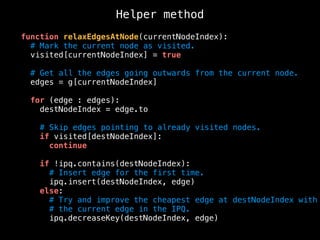 function relaxEdgesAtNode(currentNodeIndex):
# Mark the current node as visited.
visited[currentNodeIndex] = true
# Get all the edges going outwards from the current node.
edges = g[currentNodeIndex]
for (edge : edges):
destNodeIndex = edge.to
# Skip edges pointing to already visited nodes.
if visited[destNodeIndex]:
continue
if !ipq.contains(destNodeIndex):
# Insert edge for the first time.
ipq.insert(destNodeIndex, edge)
else:
# Try and improve the cheapest edge at destNodeIndex with
# the current edge in the IPQ.
ipq.decreaseKey(destNodeIndex, edge)
Helper method
 