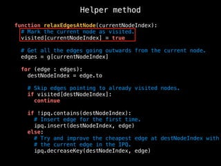 Helper method
function relaxEdgesAtNode(currentNodeIndex):
# Mark the current node as visited.
visited[currentNodeIndex] = true
# Get all the edges going outwards from the current node.
edges = g[currentNodeIndex]
for (edge : edges):
destNodeIndex = edge.to
# Skip edges pointing to already visited nodes.
if visited[destNodeIndex]:
continue
if !ipq.contains(destNodeIndex):
# Insert edge for the first time.
ipq.insert(destNodeIndex, edge)
else:
# Try and improve the cheapest edge at destNodeIndex with
# the current edge in the IPQ.
ipq.decreaseKey(destNodeIndex, edge)
 