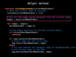 Helper method
function relaxEdgesAtNode(currentNodeIndex):
# Mark the current node as visited.
visited[currentNodeIndex] = true
# Get all the edges going outwards from the current node.
edges = g[currentNodeIndex]
for (edge : edges):
destNodeIndex = edge.to
# Skip edges pointing to already visited nodes.
if visited[destNodeIndex]:
continue
if !ipq.contains(destNodeIndex):
# Insert edge for the first time.
ipq.insert(destNodeIndex, edge)
else:
# Try and improve the cheapest edge at destNodeIndex with
# the current edge in the IPQ.
ipq.decreaseKey(destNodeIndex, edge)
 