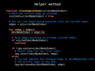 Helper method
function relaxEdgesAtNode(currentNodeIndex):
# Mark the current node as visited.
visited[currentNodeIndex] = true
# Get all the edges going outwards from the current node.
edges = g[currentNodeIndex]
for (edge : edges):
destNodeIndex = edge.to
# Skip edges pointing to already visited nodes.
if visited[destNodeIndex]:
continue
if !ipq.contains(destNodeIndex):
# Insert edge for the first time.
ipq.insert(destNodeIndex, edge)
else:
# Try and improve the cheapest edge at destNodeIndex with
# the current edge in the IPQ.
ipq.decreaseKey(destNodeIndex, edge)
 