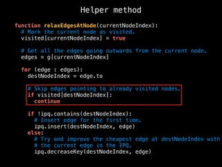 Helper method
function relaxEdgesAtNode(currentNodeIndex):
# Mark the current node as visited.
visited[currentNodeIndex] = true
# Get all the edges going outwards from the current node.
edges = g[currentNodeIndex]
for (edge : edges):
destNodeIndex = edge.to
# Skip edges pointing to already visited nodes.
if visited[destNodeIndex]:
continue
if !ipq.contains(destNodeIndex):
# Insert edge for the first time.
ipq.insert(destNodeIndex, edge)
else:
# Try and improve the cheapest edge at destNodeIndex with
# the current edge in the IPQ.
ipq.decreaseKey(destNodeIndex, edge)
 