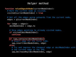 Helper method
function relaxEdgesAtNode(currentNodeIndex):
# Mark the current node as visited.
visited[currentNodeIndex] = true
# Get all the edges going outwards from the current node.
edges = g[currentNodeIndex]
for (edge : edges):
destNodeIndex = edge.to
# Skip edges pointing to already visited nodes.
if visited[destNodeIndex]:
continue
if !ipq.contains(destNodeIndex):
# Insert edge for the first time.
ipq.insert(destNodeIndex, edge)
else:
# Try and improve the cheapest edge at destNodeIndex with
# the current edge in the IPQ.
ipq.decreaseKey(destNodeIndex, edge)
 